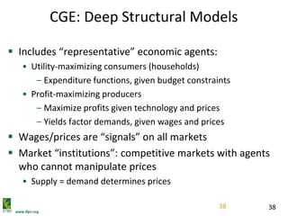 www.ifpri.org
38
CGE: Deep Structural Models
 Includes “representative” economic agents:
• Utility-maximizing consumers (households)
– Expenditure functions, given budget constraints
• Profit-maximizing producers
– Maximize profits given technology and prices
– Yields factor demands, given wages and prices
 Wages/prices are “signals” on all markets
 Market “institutions”: competitive markets with agents
who cannot manipulate prices
• Supply = demand determines prices
38
 