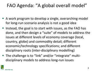www.ifpri.org
3
FAO Agenda: “A global overall model”
 A work program to develop a single, overarching model
for long-run scenario analysis is not a good idea
 Instead, the goal is to start with issues, as the FAO has
done, and then design a “suite” of models to address the
issues at different levels of economy coverage (local,
country, globe) and commodity detail; different
economic/technology specifications; and different
disciplinary roots (inter-disciplinary modelling)
 The challenge is to “link” and/or “integrate” multi-
disciplinary models to address long-run issues
 