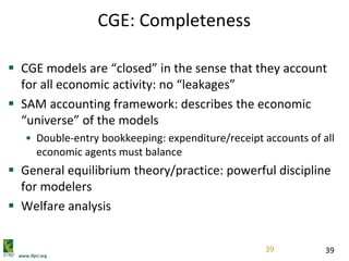 www.ifpri.org
39
CGE: Completeness
 CGE models are “closed” in the sense that they account
for all economic activity: no “leakages”
 SAM accounting framework: describes the economic
“universe” of the models
• Double-entry bookkeeping: expenditure/receipt accounts of all
economic agents must balance
 General equilibrium theory/practice: powerful discipline
for modelers
 Welfare analysis
39
 