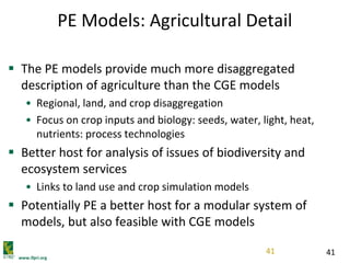 www.ifpri.org
41
PE Models: Agricultural Detail
 The PE models provide much more disaggregated
description of agriculture than the CGE models
• Regional, land, and crop disaggregation
• Focus on crop inputs and biology: seeds, water, light, heat,
nutrients: process technologies
 Better host for analysis of issues of biodiversity and
ecosystem services
• Links to land use and crop simulation models
 Potentially PE a better host for a modular system of
models, but also feasible with CGE models
41
 