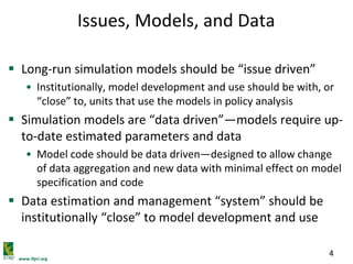 www.ifpri.org
4
Issues, Models, and Data
 Long-run simulation models should be “issue driven”
• Institutionally, model development and use should be with, or
“close” to, units that use the models in policy analysis
 Simulation models are “data driven”—models require up-
to-date estimated parameters and data
• Model code should be data driven—designed to allow change
of data aggregation and new data with minimal effect on model
specification and code
 Data estimation and management “system” should be
institutionally “close” to model development and use
 