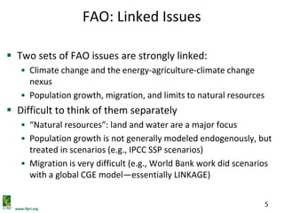 www.ifpri.org
5
FAO: Linked Issues
 Two sets of FAO issues are strongly linked:
• Climate change and the energy-agriculture-climate change
nexus
• Population growth, migration, and limits to natural resources
 Difficult to think of them separately
• “Natural resources”: land and water are a major focus
• Population growth is not generally modeled endogenously, but
treated in scenarios (e.g., IPCC SSP scenarios)
• Migration is very difficult (e.g., World Bank work did scenarios
with a global CGE model—essentially LINKAGE)
 