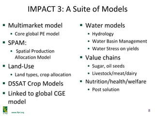 www.ifpri.org
IMPACT 3: A Suite of Models
 Multimarket model
• Core global PE model
 SPAM:
• Spatial Production
Allocation Model
 Land-Use
• Land types, crop allocation
 DSSAT Crop Models
 Linked to global CGE
model
 Water models
• Hydrology
• Water Basin Management
• Water Stress on yields
 Value chains
• Sugar, oil seeds
• Livestock/meat/dairy
 Nutrition/health/welfare
• Post solution
8
 
