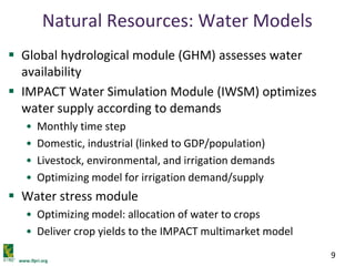www.ifpri.org
9
Natural Resources: Water Models
 Global hydrological module (GHM) assesses water
availability
 IMPACT Water Simulation Module (IWSM) optimizes
water supply according to demands
• Monthly time step
• Domestic, industrial (linked to GDP/population)
• Livestock, environmental, and irrigation demands
• Optimizing model for irrigation demand/supply
 Water stress module
• Optimizing model: allocation of water to crops
• Deliver crop yields to the IMPACT multimarket model
 