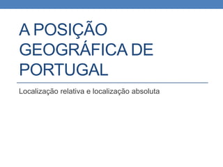 A POSIÇÃO
GEOGRÁFICA DE
PORTUGAL
Localização relativa e localização absoluta
 