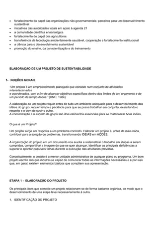 •   fortalecimento do papel das organizações não-governamentais: parceiros para um desenvolvimento
      sustentável
  •   iniciativas das autoridades locais em apoio à agenda 21
  •   a comunidade científica e tecnológica
  •   fortalecimento do papel dos agricultores
  •   transferência de tecnologia ambientalmente saudável, cooperação e fortalecimento institucional
  •   a ciência para o desenvolvimento sustentável
  •   promoção do ensino, da conscientização e do treinamento




  ELABORAÇÃO DE UM PROJETO DE SUSTENTABILIDADE


1- NOÇÕES GERAIS

  “Um projeto é um empreendimento planejado que consiste num conjunto de atividades
  interrelacionadas
  e coordenadas, com o fim de alcançar objetivos específicos dentro dos limites de um orçamento e de
  um período de tempo dados.” (ONU, 1984)

  A elaboração de um projeto requer entes de tudo um ambiente adequado para o desenvolvimento das
  idéias do grupo, requer tempo e paciência para que se possa trabalhar em conjunto, exercitando o
  respeito e o dom de ouvir o outro.
  A concentração e o espírito de grupo são dois elementos essenciais para se materializar boas idéias.


  O que é um Projeto?

  Um projeto surge em resposta a um problema concreto. Elaborar um projeto é, antes de mais nada,
  contribuir para a solução de problemas, transformando IDÉIAS em AÇÕES.

  A organização do projeto em um documento nos auxilia a sistematizar o trabalho em etapas a serem
  cumpridas, compartilhar a imagem do que se quer alcançar, identificar as principais deficiências a
  superar e apontar possíveis falhas durante a execução das atividades previstas.

  Conceitualmente, o projeto é a menor unidade administrativa de qualquer plano ou programa. Um bom
  projeto escrito tem que mostrar-se capaz de comunicar todas as informações necessárias e é por isso
  que, em geral, existem elementos básicos que compõem sua apresentação.




  ETAPA 1 - ELABORAÇÃO DO PROJETO

  Os principais itens que compõe um projeto relacionam-se de forma bastante orgânica, de modo que o
  desenvolvimento de uma etapa leva necessariamente à outra.

  1. IDENTIFICAÇÃO DO PROJETO
 