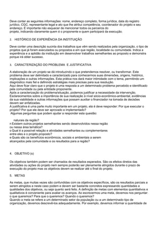 Deve conter as seguintes informações: nome, endereço completo, forma jurídica, data do registro
jurídico, CGC, representante legal e ato que lhe atribui competência, coordenador do projeto e seu
endereço. É importante não esquecer de mencionar todos os parceiros do
projeto, indicando claramente quem é o proponente e quem participará da execução.

2. HISTÓRICO DE EXPERIÊNCIA DA INSTITUIÇÃO

Deve conter uma descrição sucinta dos trabalhos que vêm sendo realizados pela organização, o tipo de
projetos que já foram executados ou propostos e em que região, localidade ou comunidade. Indica a
experiência e a aptidão da instituição em desenvolver trabalhos semelhantes ao proposto e demonstra
porque irá obter sucesso.

3. CARACTERIZAÇÃO DO PROBLEMA E JUSTIFICATIVA

A elaboração de um projeto se dá introduzindo o que pretendemos resolver, ou transformar. Este
problema deve ser delimitado e caracterizado para conhecermos suas dimensões, origens, histórico,
implicações e outras informações. Esta prática nos dará maior intimidade com o tema, permitindo um
diagnóstico mais fiel e definindo estratégias mais precisas para sua resolução.
Aqui deve ficar claro que o projeto é uma resposta a um determinado problema percebido e identificado
pela comunidade ou pela entidade proponente.
Após a caracterização do problema/situação, podemos justificar a necessidade da intervenção.
Esclarecimentos sobre a importância de sua realização à nível sócio-econômico-ambiental, evidências
da sua viabilidade e outras informações que possam auxiliar o financiador na tomada de decisões
devem ser enfatizadas.
A justificativa é uma parte muito importante em um projeto, ela é deve responder: Por que executar o
projeto? Por que ele deve ser aprovado e implementado?
 Algumas perguntas que podem ajudar a responder esta questão:

   naturais da região?
n Existem outros projetos semelhantes sendo desenvolvidos nessa região
ou nessa área temática?
o Qual é a possível relação e atividades semelhantes ou complementares
entre eles e o projeto proposto?
e Quais são os benefícios econômicos, sociais e ambientais a serem
alcançados pela comunidade e os resultados para a região?



4. OBJETIVO (s)

Os objetivos também podem ser chamados de resultados esperados. São os efeitos diretos das
atividades ou ações do projeto nem sempre poderão ser plenamente atingidos durante o prazo de
execução do projeto mas os objetivos devem se realizar até o final do projeto.

5. METAS

As metas, que muitas vezes são confundidas com os objetivos específicos, são os resultados parciais a
serem atingidos e neste caso podem e devem ser bastante concretos expressando quantidades e
qualidades dos objetivos, ou seja quanto será feito. A definição de metas com elementos quantitativos e
qualitativos é conveniente para avaliar os avanços. Ao escrevermos uma meta, devemos nos perguntar:
o que queremos? Para que o queremos? Quando o queremos?
Quando a meta se refere a um determinado setor da população ou a um determinado tipo de
organização, devemos descrevê-los adequadamente. Por exemplo, devemos informar a quantidade de
 