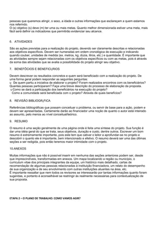 pessoas que queremos atingir, o sexo, a idade e outras informações que esclareçam a quem estamos
nos referindo.
O (s) objetivo (s) deve (m) ter uma ou mais metas. Quanto melhor dimensionada estiver uma meta, mais
fácil será definir os indicadores que permitirão evidenciar seu alcance.


6. ATIVIDADES

São as ações previstas para a realização do projeto, devendo ser claramente descritas e relacionadas
aos objetivos específicos. Devem ser numeradas em ordem cronológica de execução e indicando
quando couber, unidades de medida (ex. metros, kg, dúzia, litros, etc.) e quantidade. É importante que
as atividades sempre sejam relacionadas com os objetivos específicos ou com as metas, pois é através
da soma das atividades que se avalia a possibilidade do projeto atingir seu objetivo.

7. BENEFÕCIOS E BENEFICIÁRIOS

Devem descrever os resultados concretos e quem será beneficiado com a realização do projeto. De
uma forma geral podem responder as seguintes perguntas:
u De quem partiu a iniciativa de elaborar o projeto? Foram realizados encontros com os beneficiários?
Quantas pessoas participaram? Faça uma breve descrição do processo de elaboração da proposta.
u Como se dará a participação dos beneficiários na execução do projeto?
 Como a comunidade será beneficiada com o projeto? Através de quais benefícios?

8. REVISÃO BIBLIOGRÁFICA

Referências bibliográficas que possam conceituar o problema, ou servir de base para a ação, podem e
devem ser apresentadas. Certamente darão ao financiador uma noção de quanto o autor está inteirado
ao assunto, pelo menos ao nível conceitual/teórico.

9. RESUMO

O resumo é uma seção geralmente de uma página onde é feita uma síntese do projeto. Sua função é
dar uma idéia geral do que se trata, seus objetivos, duração e custo, dentre outros. Escrever um bom
resumo é extremamente importante, pois este tem que cativar o leitor a aprofundar-se no projeto e
descobrir o quanto ele é importante, bem intencionado e efetivo. O resumo deverá ser uma das últimas
seções a ser redigida, pois então teremos maior intimidade com o projeto.

10.ANEXOS

Muitas informações que não é possível inserir em nenhuma das seções anteriores podem ser, desde
que imprescindíveis, transformadas em anexos. Um mapa localizando a região ou município, o
curriculum vitae dos principais integrantes da equipe, um histórico mais detalhado, cartas de
recomendação de algumas pessoas relacionadas à instituição financiadora, um relato do desempenho
de sua organização e de seu envolvimento com outras instituições atuantes na área, etc.
É importante ressaltar que nem todos os revisores se interessarão por tantas informações quanto foram
sugeridas, e portanto é aconselhável se restringir às realmente necessárias para contextualização de
sua proposta.




ETAPA 2 – O PLANO DE TRABALHO: COMO VAMOS AGIR?
 