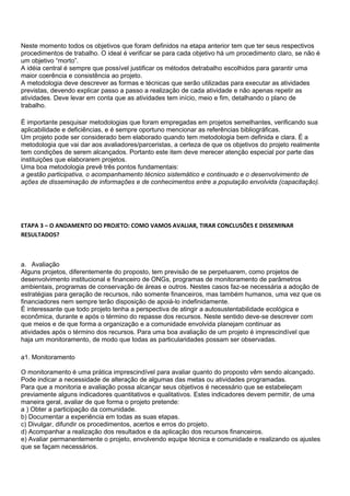 Neste momento todos os objetivos que foram definidos na etapa anterior tem que ter seus respectivos
procedimentos de trabalho. O ideal é verificar se para cada objetivo há um procedimento claro, se não é
um objetivo “morto”.
A idéia central é sempre que possível justificar os métodos detrabalho escolhidos para garantir uma
maior coerência e consistência ao projeto.
A metodologia deve descrever as formas e técnicas que serão utilizadas para executar as atividades
previstas, devendo explicar passo a passo a realização de cada atividade e não apenas repetir as
atividades. Deve levar em conta que as atividades tem início, meio e fim, detalhando o plano de
trabalho.

É importante pesquisar metodologias que foram empregadas em projetos semelhantes, verificando sua
aplicabilidade e deficiências, e é sempre oportuno mencionar as referências bibliográficas.
Um projeto pode ser considerado bem elaborado quando tem metodologia bem definida e clara. É a
metodologia que vai dar aos avaliadores/parceristas, a certeza de que os objetivos do projeto realmente
tem condições de serem alcançados. Portanto este item deve merecer atenção especial por parte das
instituições que elaborarem projetos.
Uma boa metodologia prevê três pontos fundamentais:
a gestão participativa, o acompanhamento técnico sistemático e continuado e o desenvolvimento de
ações de disseminação de informações e de conhecimentos entre a população envolvida (capacitação).




ETAPA 3 – O ANDAMENTO DO PROJETO: COMO VAMOS AVALIAR, TIRAR CONCLUSÕES E DISSEMINAR
RESULTADOS?



a. Avaliação
Alguns projetos, diferentemente do proposto, tem previsão de se perpetuarem, como projetos de
desenvolvimento institucional e financeiro de ONGs, programas de monitoramento de parâmetros
ambientais, programas de conservação de áreas e outros. Nestes casos faz-se necessária a adoção de
estratégias para geração de recursos, não somente financeiros, mas também humanos, uma vez que os
financiadores nem sempre terão disposição de apoiá-lo indefinidamente.
É interessante que todo projeto tenha a perspectiva de atingir a autosustentabilidade ecológica e
econômica, durante e após o término do repasse dos recursos. Neste sentido deve-se descrever com
que meios e de que forma a organização e a comunidade envolvida planejam continuar as
atividades após o término dos recursos. Para uma boa avaliação de um projeto é imprescindível que
haja um monitoramento, de modo que todas as particularidades possam ser observadas.

a1. Monitoramento

O monitoramento é uma prática imprescindível para avaliar quanto do proposto vêm sendo alcançado.
Pode indicar a necessidade de alteração de algumas das metas ou atividades programadas.
Para que a monitoria e avaliação possa alcançar seus objetivos é necessário que se estabeleçam
previamente alguns indicadores quantitativos e qualitativos. Estes indicadores devem permitir, de uma
maneira geral, avaliar de que forma o projeto pretende:
a ) Obter a participação da comunidade.
b) Documentar a experiência em todas as suas etapas.
c) Divulgar, difundir os procedimentos, acertos e erros do projeto.
d) Acompanhar a realização dos resultados e da aplicação dos recursos financeiros.
e) Avaliar permanentemente o projeto, envolvendo equipe técnica e comunidade e realizando os ajustes
que se façam necessários.
 
