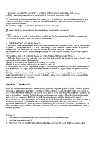 f ) Observar, acompanhar, monitorar, os impactos ambientais que o projeto poderá causar.
g) Aferir os resultados econômicos, para saber se o projeto é autosustentável.

Os indicadores de resultado permitem aferir/averiguar o progresso de cada atividade em relação aos
objetivos do projeto. Em tese, se todas as atividades estiverem 100% executadas, os objetivos do
projeto foram alcançados.
As questões a seguir servem como referência para esta descrição:

AÉ possível estimar a durabilidade dos resultados e dos impactos do projeto?
A
como.
c Os beneficiários ou outras instituições (comunidades, famílias, prefeituras, ONGs) pretendem dar
continuidade ao trabalho após o término do financiamento?

b. DISSEMINAÇÃO DOS RESULTADOS
A divulgação das experiências bem sucedidas é de fundamental importância, tanto para a continuidade
do projeto, quanto para o impacto positivo que o projeto pretende deixar na comunidade. As ações de
disseminação dos resultados também precisam ser pensadas dentro de cada projeto.
As propostas de divulgação poderão ser planejadas em nível local ou regional, incluindo os seguintes
itens:
i Definição do que será objeto de divulgação (metodologias, técnicas, experiências);
i Definição dos produtos por meio dos quais será feita a divulgação (livros, artigos para revistas/jornais,
vídeos, seminários, propriedades piloto);
v Definição das atividades de divulgação (palestras, reuniões);
v Definição da abrangência da divulgação (local ou regional);
v Definição do público que se pretende atingir (outras populações com características semelhantes às
dos beneficiários do projeto, órgãos públicos, setores acadêmicos, organizações não governamentais,
etc.
Como podemos ver, disseminar é mais do que divulgar, é tornar oprojeto palpável 'a sociedade, que
poderá transformá-lo em um novo modelo de trabalho. Deste modo, disseminar torna-se uma atitude
todo o tempo de duração do trabalho.


ETAPA 4 – O ORÇAMENTO

Após um planejamento detalhado das atividades, pode-se perguntar quanto custará o projeto, quando
se darão as despesas e quando os recursos deverão estar disponíveis. O orçamento é um resumo ou
cronograma financeiro do projeto, no qual se indica com o que e quando serão gastos os recursos e de
que fontes virão os recursos. Facilmente pode-se observar que existem diferentes tipos de despesas
que podem ser agrupadas de forma homogênea, como por ex.: material de consumo; custos
administrativos; equipe permanente; serviços de terceiros; diárias e hospedagem; veículos, máquinas e
equipamentos; obras e instalações. No orçamento as despesas devem ser descritas de forma
agrupada, no entanto, as organizações financiadoras exigem que se faça uma descrição detalhada de
todos os custos, que é chamada memória de cálculo, pela qual são descritos detalhadamente todos os
itens de despesa.


 Bibliografia
1. http://www.atitudessustentaveis.com.br/sustentabilidade/sustentabilidade/
2. http://www.catalisa.org.br/si
3. http://www.rma.org.br/v3/template/downloads/captacao/material_apoio_captacao_recurso.pdf
 
