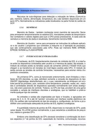 Módulo 3 – Automação de Processos Industriais


       Recursos de auto-diagnose para detecção e indicação de falhas (Comunic a-
ção, memória, bateria, alimentação, temperatura, etc.) são também disponíveis em a l-
guns CP’s. Normalmente os indicadores estão localizados na parte frontal do cartão da
UCP.

          1.1.6   MEMÓRIAS

        Memória de Dados : também conhecida como memória de rascunho. Serve
para armazenar temporariamente os estados E/S, marcadores presets de temporizad o-
res/ contadores e valores digitais para que o CPU possa processá-los. A cada ciclo de
varredura a memória de dados é atualizada. Geralmente memória RAM.

       Memória de Usuário : serve para armazenar as instruções do software aplicat i-
vo e do usuário ( programas que controlam a máquina ou a operação do processo),
que são continuamente executados pela CPU. Pode ser memória RAM, EPROM,
EPROM, NVRAM ou FLASH-EPROM.


          1.1.7   INTERFACES DE ENTRADA/SAÍDA

        O hardware, de E/S, freqüentemente chamado de módulos de E/S, é a interf a-
ce entre os dispositivos conectados pelo usuário e a memória de dados. Na entrada, o
módulo de entrada aceita as tensões usuais de comando (24VCC,110/220 VCA) que
chegam e as transforma em tensões de nível lógico aceitos pela CPU. O módulo de
saída comuta as tensões de controle fornecidas, necessárias para acionar vários di s-
positivos conectados.

         Os primeiros CP’s, como já mencionado anteriormente, eram limitados a inte r-
faces de E/S discretas, ou seja, admitiam somente a conexão de dispositivos do tipo
ON/OFF (liga/desliga, aberto/fechado, etc.), o que, naturalmente, os limitavam um co n-
trole parcial do processo, pois, variáveis como temperatura, pressão, vazão, etc., med i-
das e controladas através de dispositivos operados normalmente com sinais analóg i-
cos, não eram passíveis de controle. Todavia, os CP’s de hoje, provêem de uma gama
completa e variada de interfaces discretas e analógicas, que os habilitam a pratic a-
mente qualquer tipo de controle.

          As entradas e saídas são organizadas por tipos e funções, e agrupadas em
grupos de 2, 4, 8, 16 e até 32 “pontos” (circuitos) por interface (cartão eletrônico) de
E/S. Os cartões são normalmente do tipo de encaixe e, configuráveis, de forma a po s-
sibilitar uma combinação adequada de pontos de E/S, digitais e analógicas.

        A quantidade máxima de pontos de E/S, disponíveis no mercado de CP’s, pode
variar desde 16 a 8192 pontos normalmente, o que caracteriza a existência de pequ e-
nos, médios e grandes CP’s.

       Embora uma classificação de CP’s devesse considerar a combinação de dive r-
sos aspectos (n.º de pontos de E/S, capacidade de memória, comunicação, recursos


                                                 11     WEG – Transformando Energia em Soluções
 
