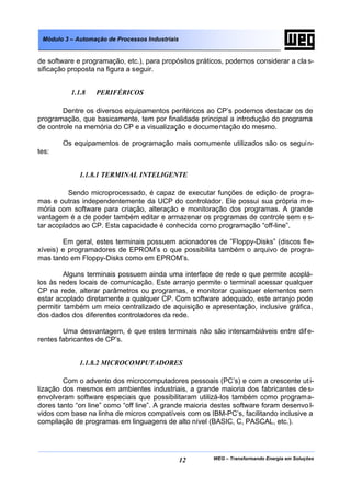 Módulo 3 – Automação de Processos Industriais


de software e programação, etc.), para propósitos práticos, podemos considerar a cla s-
sificação proposta na figura a seguir.


          1.1.8   PERIFÉRICOS

        Dentre os diversos equipamentos periféricos ao CP’s podemos destacar os de
programação, que basicamente, tem por finalidade principal a introdução do programa
de controle na memória do CP e a visualização e documentação do mesmo.

        Os equipamentos de programação mais comumente utilizados são os segui n-
tes:


             1.1.8.1 TERMINAL INTELIGENTE

          Sendo microprocessado, é capaz de executar funções de edição de progr a-
mas e outras independentemente da UCP do controlador. Ele possui sua própria m e-
mória com software para criação, alteração e monitoração dos programas. A grande
vantagem é a de poder também editar e armazenar os programas de controle sem e s-
tar acoplados ao CP. Esta capacidade é conhecida como programação “off-line”.

        Em geral, estes terminais possuem acionadores de ”Floppy-Disks” (discos fle-
xíveis) e programadores de EPROM’s o que possibilita também o arquivo de progra-
mas tanto em Floppy-Disks como em EPROM’s.

         Alguns terminais possuem ainda uma interface de rede o que permite acoplá-
los às redes locais de comunicação. Este arranjo permite o terminal acessar qualquer
CP na rede, alterar parâmetros ou programas, e monitorar quaisquer elementos sem
estar acoplado diretamente a qualquer CP. Com software adequado, este arranjo pode
permitir também um meio centralizado de aquisição e apresentação, inclusive gráfica,
dos dados dos diferentes controladores da rede.

        Uma desvantagem, é que estes terminais não são intercambiáveis entre dif e-
rentes fabricantes de CP’s.


             1.1.8.2 MICROCOMPUTADORES

        Com o advento dos microcomputadores pessoais (PC’s) e com a crescente ut i-
lização dos mesmos em ambientes industriais, a grande maioria dos fabricantes de s-
envolveram software especiais que possibilitaram utilizá-los também como programa-
dores tanto “on line” como “off line”. A grande maioria destes software foram desenvo l-
vidos com base na linha de micros compatíveis com os IBM-PC’s, facilitando inclusive a
compilação de programas em linguagens de alto nível (BASIC, C, PASCAL, etc.).




                                                 12     WEG – Transformando Energia em Soluções
 