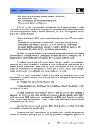 Módulo 3 – Automação de Processos Industriais


       - Alta integridade dos dados através de detecção de erro.
       - Alta imunidade à ruído.
       - Alta confiabilidade em ambiente desfavorável.
       - Adequação a grandes instalações.

         A fim de permitir processamento de dados (aquisição) centralizado e controle
distribuído, adequando desta forma os tempos de varredura e capacidade de memória
dos vários integrantes da rede, a mesma, bem como, os CP’s a ela acoplados, devem
prover as seguintes funções:

       - Comunicação entre CP’s e outros centralizadores (um outro CP, computador,
         etc.).
       - Transferência de dados de um terminal ou comp utador a qualquer CP.
       - Transferência de dados de qualquer CP a um terminal ou comp utador.
       - Operação de leitura/escrita de valores de registros de E/S de qualquer CP.
       - Monitoração de estado do CP e controle de sua operação.

        As redes de comunicação de CP’s existentes no mercado caracterizam-se pela
diversidade das técnicas adotadas ( topologias, métodos de acesso, protocolos, etc.) e
capacidade de transmissão, com velocidades de 19.2 KBaud à até 2M baud.

        A topologia de uma rede define como os nós (no caso, os CP’s, computadores,
terminais, etc.) estão conectados à mesma, e pode configurar-se basicamente de 3
formas: Estrela, Barramento Anel, onde os fatores desempenho do fluxo de dados,
custos de implementação e confiabilidade, variam com o uso de uma ou outra config u-
ração, sendo muitas vezes utilizada uma composição das mesmas.

        Como já mencionado anteriormente, a topologia tipo barramento requer que
seja definido o método no qual um CP possa acessar a rede para a transmissão de
uma informação.
        Os métodos mais comumente utilizados são:

     “POLLING (ELEIÇÃO), DETEÇÃO DE COLISÃO e “TOKEN PASSING” (PAS-
SAGEM DE FICHAS)

        Os tipos atualmente mais utilizados em CP’s são os cabos de par trançado e
coaxiais. Os primeiros, bem mais baratos, em aplicações ponto-a-ponto podem cobrir
distâncias de até 1200 metros, com velocidades de até 250k baud. Todavia, em aplic a-
ções com topologia de barramento comum, a velocidade máxima de transmissão r e-
comendada é de 19.2 kBaud.

       Em algumas aplicações já utiliza-se fibra ótica, porém os custos envolvidos
com esta tecnologia ainda são elevados.

      Podemos dizer que, basicamente, um protocolo é um conjunto de regras que
devem ser atendidas para que dois ou mais equipamentos “inteligentes” possam se



                                                 17   WEG – Transformando Energia em Soluções
 