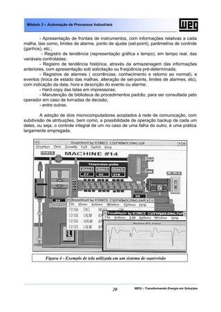 Módulo 3 – Automação de Processos Industriais


        - Apresentação de frontais de instrumentos, com informações relativas a cada
malha, tais como, limites de alarme, ponto de ajuste (set-point), parâmetros de controle
(ganhos), etc.;
         - Registro de tendência (representação gráfica x tempo), em tempo real, das
variáveis controladas;
        - Registro de tendência histórica, através da armazenagem das informações
anteriores, com apresentação sob solicitação ou fr eqüência pré-determinada;
        - Registros de alarmes ( ocorrências, conhecimento e retorno ao normal), e
eventos (troca de estado das malhas, alteração de set-points, limites de alarmes, etc),
com indicação da data, hora e descrição do evento ou alarme;
        - Hard-copy das telas em impressoras;
        - Manutenção de biblioteca de procedimentos padrão, para ser consultada pelo
operador em caso de tomadas de decisão;
        - entre outras.

        A adoção de dois microcomputadores acoplados à rede de comunicação, com
subdivisão de atribuições, bem como, a possibilidade de operação backup de cada um
deles, ou seja, o controle integral de um no caso de uma falha do outro, é uma prática
largamente empregada.




           Figura 4 - Exemplo de tela utilizada em um sistema de supervisão




                                                 20       WEG – Transformando Energia em Soluções
 