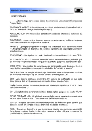 Módulo 3 – Automação de Processos Industriais


 TERMINOLOGIA

       A terminologia apresentada abaixo é normalmente utilizada com Controladores
Programáveis.

ACOPLADOR ÓPTICO - Dispositivo que acopla os sinais de um circuito eletrônico a
um outro através de radiação eletromagnética (luz).

ALFANUMÉRICO - Informações que consiste em caracteres alfabéticos, numéricos ou
especiais.

ALGORITMO - Um procedimento passo a passo para resolver um problema, as vezes
usado com relação a um programa de software.

AND ou E - Operação que gera um “1" lógico se e somente se todas as entradas forem
“1". Na programação em diagramas de contatos, representa-se a operação E como um
circuito em série.

ASSINCRONO - Não ligado a um clock ( funciona fora das restrições do clock da CPU).

AUTODIAGNÓSTICO - O hardware e firmware dentro de um controlador, permitem que
ele monitore seu próprio estado e indique qualquer falha que possa ocorrer dentro dele.

BAUD RATE - Uma medida de comunicação de transmissão serial de dados. É o n ú-
mero de bits transmitidos por segundo, incluindo bits de “partida” e “parada”.

BACKUP - Fonte de energia adicional cuja finalidade é reter as informações contidas
em memórias voláteis (RAM), em caso de falha na alimentação do CP.

BCD - Valor decimal codificado em binário. Um sistema de codificação em que cada
dígito decimal de 0 a 9 é representado por quatro dígitos binários (bits).

BINÁRIO - Um sistema de numeração que usa somente os algarismos “0" e “1". Ta m-
bém chamado base “2".

BIT -Um dígito binário; o menor elemento de dados digitais que pode ter o valor “0"u”1"

BIT DE PARIDADE - Um bit adicional acrescentado a uma palavra de memória para
tornar a soma do número de “1" em palavra de paridade par ou impar.

BUFFER - Registro para armazenamento temporário de dados que pode permitir que
os dados saiam em tempos ou taxas diferentes dos dados de entrada.

BURN - Operar um dispositivo a uma temperatura elevada para aumentar a probabil i-
dade de que qualquer defeito do dispositivo cause uma falha. Utiliza-se no controle de
qualidade de equipamentos eletrônicos.



                                                 21    WEG – Transformando Energia em Soluções
 