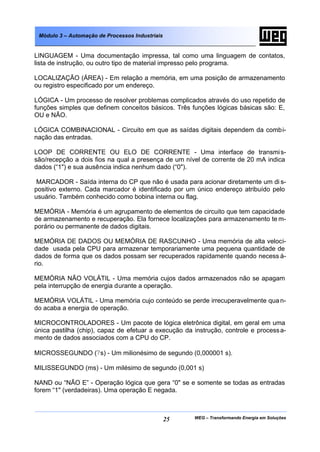 Módulo 3 – Automação de Processos Industriais


LINGUAGEM - Uma documentação impressa, tal como uma linguagem de contatos,
lista de instrução, ou outro tipo de material impresso pelo programa.

LOCALIZAÇÃO (ÁREA) - Em relação a memória, em uma posição de armazenamento
ou registro especificado por um endereço.

LÓGICA - Um processo de resolver problemas complicados através do uso repetido de
funções simples que definem conceitos básicos. Três funções lógicas básicas são: E,
OU e NÃO.

LÓGICA COMBINACIONAL - Circuito em que as saídas digitais dependem da combi-
nação das entradas.

LOOP DE CORRENTE OU ELO DE CORRENTE - Uma interface de transmi s-
são/recepção a dois fios na qual a presença de um nível de corrente de 20 mA indica
dados (“1") e sua ausência indica nenhum dado (“0").

 MARCADOR - Saída interna do CP que não é usada para acionar diretamente um di s-
positivo externo. Cada marcador é identificado por um único endereço atribuído pelo
usuário. Também conhecido como bobina interna ou flag.

MEMÓRIA - Memória é um agrupamento de elementos de circuito que tem capacidade
de armazenamento e recuperação. Ela fornece localizações para armazenamento te m-
porário ou permanente de dados digitais.

MEMÓRIA DE DADOS OU MEMÓRIA DE RASCUNHO - Uma memória de alta veloci-
dade usada pela CPU para armazenar temporariamente uma pequena quantidade de
dados de forma que os dados possam ser recuperados rapidamente quando necess á-
rio.

MEMÓRIA NÃO VOLÁTIL - Uma memória cujos dados armazenados não se apagam
pela interrupção de energia durante a operação.

MEMÓRIA VOLÁTIL - Uma memória cujo conteúdo se perde irrecuperavelmente qua n-
do acaba a energia de operação.

MICROCONTROLADORES - Um pacote de lógica eletrônica digital, em geral em uma
única pastilha (chip), capaz de efetuar a execução da instrução, controle e process a-
mento de dados associados com a CPU do CP.

MICROSSEGUNDO (?s) - Um milionésimo de segundo (0,000001 s).

MILISSEGUNDO (ms) - Um milésimo de segundo (0,001 s)

NAND ou “NÃO E” - Operação lógica que gera “0" se e somente se todas as entradas
forem “1" (verdadeiras). Uma operação E negada.



                                                 25   WEG – Transformando Energia em Soluções
 