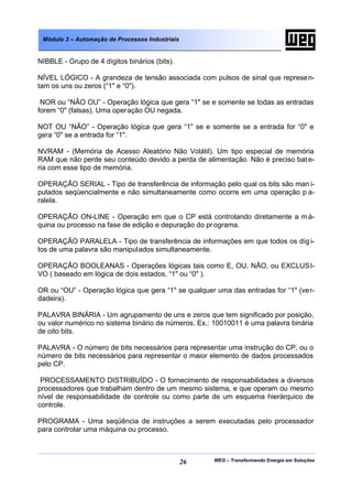 Módulo 3 – Automação de Processos Industriais


NIBBLE - Grupo de 4 dígitos binários (bits).

NÍVEL LÓGICO - A grandeza de tensão associada com pulsos de sinal que represe n-
tam os uns ou zeros (“1" e “0").

 NOR ou “NÃO OU” - Operação lógica que gera “1" se e somente se todas as entradas
forem “0" (falsas). Uma operação OU negada.

NOT OU “NÃO” - Operação lógica que gera “1" se e somente se a entrada for “0" e
gera “0" se a entrada for “1".

NVRAM - (Memória de Acesso Aleatório Não Volátil). Um tipo especial de memória
RAM que não perde seu conteúdo devido a perda de alimentação. Não é preciso bat e-
ria com esse tipo de memória.

OPERAÇÃO SERIAL - Tipo de transferência de informação pelo qual os bits são man i-
pulados seqüencialmente e não simultaneamente como ocorre em uma operação p a-
ralela.

OPERAÇÃO ON-LINE - Operação em que o CP está controlando diretamente a m á-
quina ou processo na fase de edição e depuração do pr ograma.

OPERAÇÃO PARALELA - Tipo de transferência de informações em que todos os díg i-
tos de uma palavra são manipulados simultaneamente.

OPERAÇÃO BOOLEANAS - Operações lógicas tais como E, OU, NÃO, ou EXCLUSI-
VO ( baseado em lógica de dois estados, “1" ou “0" ).

OR ou “OU” - Operação lógica que gera “1" se qualquer uma das entradas for “1" (ver-
dadeira).

PALAVRA BINÁRIA - Um agrupamento de uns e zeros que tem significado por posição,
ou valor numérico no sistema binário de números. Ex.: 10010011 é uma palavra binária
de oito bits.

PALAVRA - O número de bits necessários para representar uma instrução do CP, ou o
número de bits necessários para representar o maior elemento de dados processados
pelo CP.

 PROCESSAMENTO DISTRIBUÍDO - O fornecimento de responsabilidades a diversos
processadores que trabalham dentro de um mesmo sistema, e que operam ou mesmo
nível de responsabilidade de controle ou como parte de um esquema hierárquico de
controle.

PROGRAMA - Uma seqüência de instruções a serem executadas pelo processador
para controlar uma máquina ou processo.



                                                 26   WEG – Transformando Energia em Soluções
 
