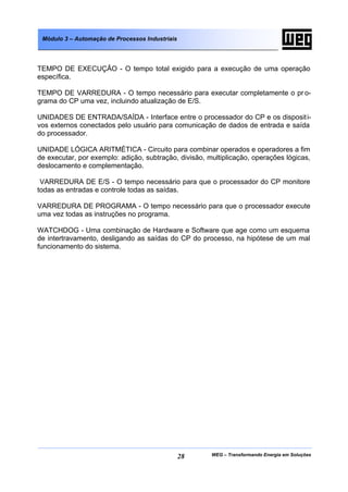 Módulo 3 – Automação de Processos Industriais




TEMPO DE EXECUÇÃO - O tempo total exigido para a execução de uma operação
específica.

TEMPO DE VARREDURA - O tempo necessário para executar completamente o pr o-
grama do CP uma vez, incluindo atualização de E/S.

UNIDADES DE ENTRADA/SAÍDA - Interface entre o processador do CP e os disposit i-
vos externos conectados pelo usuário para comunicação de dados de entrada e saída
do processador.

UNIDADE LÓGICA ARITMÉTICA - Circuito para combinar operados e operadores a fim
de executar, por exemplo: adição, subtração, divisão, multiplicação, operações lógicas,
deslocamento e complementação.

 VARREDURA DE E/S - O tempo necessário para que o processador do CP monitore
todas as entradas e controle todas as saídas.

VARREDURA DE PROGRAMA - O tempo necessário para que o processador execute
uma vez todas as instruções no programa.

WATCHDOG - Uma combinação de Hardware e Software que age como um esquema
de intertravamento, desligando as saídas do CP do processo, na hipótese de um mal
funcionamento do sistema.




                                                 28    WEG – Transformando Energia em Soluções
 