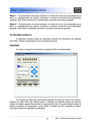Módulo 3 – Automação de Processos Industriais


Modo 1 – O acionamento da saída acontece no horário de início da comparação aju s-
tado, e o desligamento da mesma, acontece no horário de término da comparação
ajustado. Este modo não leva em consideração o período da semana ajustado.

Modo 2 – O acionamento da saída acontece no horário de início da comparação aju s-
tado, e o desligamento da mesma, acontece no horário de término da comparação
ajustado. Este modo é habilitado somente no período da s emana ajustado.


10. Clic Editor versão 1.0

         O aplicativo também pode ser elaborado através da ferramenta de software
Clic Editor. Abaixo apresentamos seus principais recursos.

Tela Inicial

        Ao ativar o programa irá aparecer a seguinte tela de apresentação :




        As funções do editor são executadas partindo da barra de menus (ver tópico :
Opções do menu File). De maneira geral, a interface do software segue as mesmas
regras de edição usadas fisicamente no equipamento real. O usuário poderá utilizar o
teclado numérico do computador como utiliza o teclado do Clic, tornando-se assim,
mais ágil a tarefa de digitação do aplicativo.




                                                 34    WEG – Transformando Energia em Soluções
 