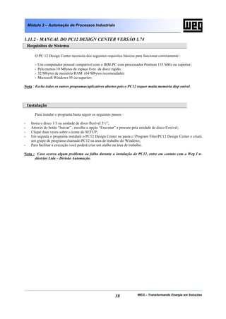 Módulo 3 – Automação de Processos Industriais


1.11.2 - MANUAL DO PC12 DESIGN CENTER VERSÃO 1.74
 Requisitos de Sistema

        O PC 12 Design Center necessita dos seguintes requisitos básicos para funcionar corretamente :

        -   Um computador pessoal compatível com o IBM-PC com processador Pentium 133 MHz ou superior;
        -   Pelo menos 10 Mbytes de espaço livre de disco rígido;
        -   32 Mbytes de memória RAM (64 Mbytes recomendado)
        -   Microsoft Windows 95 ou superior;

Nota : Feche todos os outros programas/aplicativos abertos pois o PC12 requer muita memória disp onível.




    Instalação
        Para instalar o programa basta seguir os seguintes passos :

-     Insira o disco 1/3 na unidade de disco flexível 3½”;
-     Através do botão “Iniciar” , escolha a opção “Executar” e procure pela unidade de disco fl exível;
-     Clique duas vezes sobre o ícone do SETUP;
-     Em seguida o programa instalará o PC12 Design Center na pasta c:Program FilesPC12 Design Center e criará
      um grupo de programa chamado PC12 na área de trabalho do Windows;
-     Para facilitar a execução você poderá criar um atalho na área de trabalho.

Nota : Caso ocorra algum problema ou falha durante a instalação do PC12, entre em contato com a Weg I n-
      dústrias Ltda – Divisão Automação.




                                                             38           WEG – Transformando Energia em Soluções
 