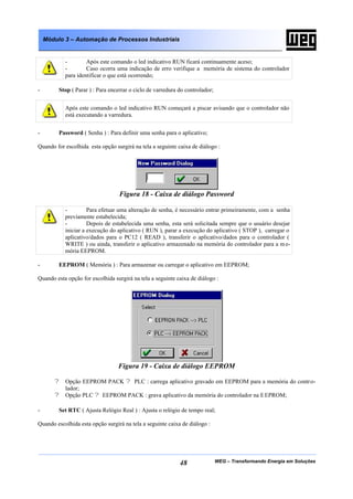 Módulo 3 – Automação de Processos Industriais


           -        Após este comando o led indicativo RUN ficará continuamente aceso;
           -        Caso ocorra uma indicação de erro verifique a memória de sistema do controlador
           para identificar o que está ocorrendo;

-        Stop ( Parar ) : Para encerrar o ciclo de varredura do controlador;


           Após este comando o led indicativo RUN começará a piscar avisando que o controlador não
           está executando a varredura.


-        Password ( Senha ) : Para definir uma senha para o aplicativo;

Quando for escolhida esta opção surgirá na tela a seguinte caixa de diálogo :




                                   Figura 18 - Caixa de diálogo Password

           -         Para efetuar uma alteração de senha, é necessário entrar primeiramente, com a senha
           previamente estabelecida;
           -         Depois de estabelecida uma senha, esta será solicitada sempre que o usuário desejar
           iniciar a execução do aplicativo ( RUN ), parar a execução do aplicativo ( STOP ), carregar o
           aplicativo/dados para o PC12 ( READ ), transferir o aplicativo/dados para o controlador (
           WRITE ) ou ainda, transferir o aplicativo armazenado na memória do controlador para a m e-
           mória EEPROM.

-        EEPROM ( Memória ) : Para armazenar ou carregar o aplicativo em EEPROM;

Quando esta opção for escolhida surgirá na tela a seguinte caixa de diálogo :




                                  Figura 19 - Caixa de diálogo EEPROM

       ? Opção EEPROM PACK ? PLC : carrega aplicativo gravado em EEPROM para a memória do contr o-
         lador;
       ? Opção PLC ? EEPROM PACK : grava aplicativo da memória do controlador na E EPROM;

-        Set RTC ( Ajusta Relógio Real ) : Ajusta o relógio de tempo real;

Quando escolhida esta opção surgirá na tela a seguinte caixa de diálogo :




                                                             48                WEG – Transformando Energia em Soluções
 