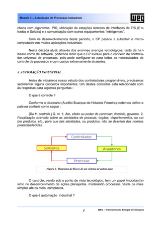 Módulo 3 – Automação de Processos Industriais


chada com algoritmos PID, utilização de estações remotas de interfaces de E/S (E n-
tradas e Saídas) e a comunicação com outros equipamentos “inteligentes”.

       Com os desenvolvimentos deste período, o CP passou a substituir o micro-
computador em muitas aplicações industriais.

        Nesta década atual, através dos enormes avanços tecnológicos, tanto de ha r-
dware como de software, podemos dizer que o CP evoluiu para o conceito de control a-
dor universal de processos, pois pode configurar-se para todas as necessidades de
controle de processos e com custos extremamente atraentes.


A AUTOMAÇÃO INDUSTRIAL

        Antes de iniciarmos nosso estudo dos controladores programáveis, precisamos
sedimentar alguns conceitos importantes. Um destes conceitos está relacionado com
às respostas para algumas perguntas :

        O que é controle ?

        Conforme o dicionário (Aurélio Buarque de Holanda Ferreira) podemos definir a
palavra controle como segue :

        [Do fr. contrôle.] S. m. 1. Ato, efeito ou poder de controlar; domínio, governo. 2.
Fiscalização exercida sobre as atividades de pessoas, órgãos, departamentos, ou s o-
bre produtos, etc., para que tais atividades, ou produtos, não se desviem das normas
preestabelecidas.


                                         Controlador


                  Sensores                                         Atuadores


                                           Processo

                    Figura 1- Diagrama de blocos de um sistema de autom ação



        O controle, vendo sob o ponto de vista tecnológico, tem um papel importantí s-
simo no desenvolvimento de ações planejadas, modelando processos desde os mais
simples até os mais complexos.

        O que é automação industrial ?



                                                  4            WEG – Transformando Energia em Soluções
 