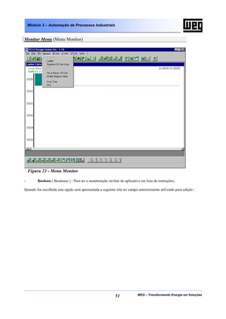 Módulo 3 – Automação de Processos Industriais


Monitor Menu (Menu Monitor)




    Figura 23 - Menu Monitor

-        Boolean ( Booleano ) : Para ter a monitoração on-line do aplicativo em lista de instruções;

Quando for escolhida esta opção será apresentada a seguinte tela no campo anteriormente util izado para edição :




                                                            51             WEG – Transformando Energia em Soluções
 