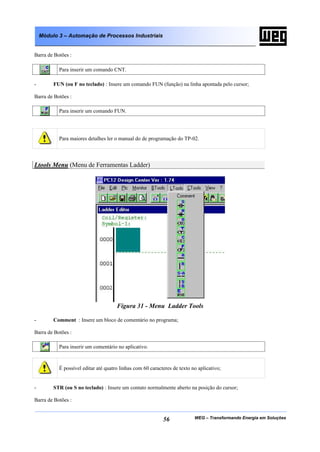 Módulo 3 – Automação de Processos Industriais


Barra de Botões :

           Para inserir um comando CNT.

-        FUN (ou F no teclado) : Insere um comando FUN (função) na linha apontada pelo cursor;

Barra de Botões :

           Para inserir um comando FUN.




           Para maiores detalhes ler o manual do de programação do TP-02.



Ltools Menu (Menu de Ferramentas Ladder)




                                      Figura 31 - Menu Ladder Tools

-        Comment : Insere um bloco de comentário no programa;

Barra de Botões :

           Para inserir um comentário no aplicativo.



           É possível editar até quatro linhas com 60 caracteres de texto no aplicativo;


-        STR (ou S no teclado) : Insere um contato normalmente aberto na posição do cursor;

Barra de Botões :


                                                            56             WEG – Transformando Energia em Soluções
 