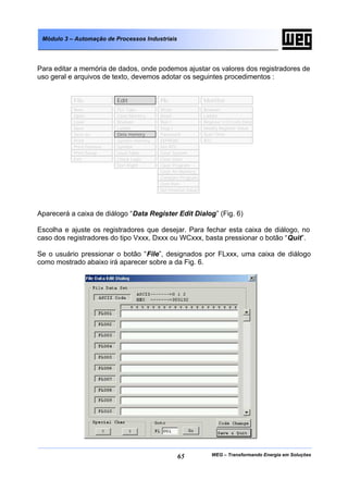 Módulo 3 – Automação de Processos Industriais




Para editar a memória de dados, onde podemos ajustar os valores dos registradores de
uso geral e arquivos de texto, devemos adotar os seguintes procedimentos :


           File            Edit            Plc                 Monitor
           New             PLC Type        Write               Boolean
           Open            Clear Memory    Read                Ladder
           Load            Boolean         Run !               Register I/O Coils Data
           Save            Ladder          Stop !              Modify Register Value
           Save as         Data memory     Password            Scan Time
           Print           System memory   EEPROM              RTC
           Print Preview   Symbol          Set RTC
           Print Setup     Used Table      Clear System
           Exit            Check Logic     Clear Data
                           Sort Right      Clear Program
                                           Clear All Memory
                                           Compare Program
                                           Com Port
                                           Set timeOut Value




Aparecerá a caixa de diálogo “Data Register Edit Dialog” (Fig. 6)

Escolha e ajuste os registradores que desejar. Para fechar esta caixa de diálogo, no
caso dos registradores do tipo Vxxx, Dxxx ou WCxxx, basta pressionar o botão “Quit”.

Se o usuário pressionar o botão “File”, designados por FLxxx, uma caixa de diálogo
como mostrado abaixo irá aparecer sobre a da Fig. 6.




                                                     65           WEG – Transformando Energia em Soluções
 