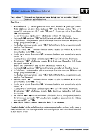 Módulo 3 – Automação de Processos Industriais


Exercício no. 7 Controle do by-pass de uma Soft-Stater para o acio- TP-02
                namento de dois motores
Descritivo :

-     Considerações : (1) Existe apenas um único botão pulsador “ I” para ligar (contato
      NA); (2) Existe um único botão pulsador “O” para desligar (contato NF); (3) O
      motor M1 parte primeiro; (4) O motor M2 parte 5 s depois que o ciclo de partida de
      M1 for completado;
-     Ao ser pressioando o pulsador “ I” a bobina do contator K1 é acionada;
-     Acionando K1, a entrada “DI1” da Soft-Starter é acionada, hab ilitando a chave;
-     A Soft-Starter começa então a aplicar uma rampa de tensão no motor M1 (tempo de
      rampa programado em 10 s);
-     Ao final da rampa de tensão, o relé “RL2” da Soft-Starter fecha seu contato (sinali-
      zando o final da rampa);
-     Quando o relé “RL2” sinaliza o final da rampa, a bobina do contator K3 é ativada
      (conectando o motor M1 à rede);
-     Assim que a bobina do contator K3 é acionada, inicia-se uma temporização ajusta-
      da em 2 s;
-     Alcançado este tempo (2 s), a entrada digital “ DI1”da Soft-Starter é desativada;
-     Desativando “DI1”, a bobina do contator K1 é desativada (liberando a Soft-Starter
      para partir o motor M2);
-     Efetua uma temporização de 5 s e ativa a bobina do contator K2;
-     Acionando K2, a entrada “DI1” da Soft-Starter é acionada, hab ilitando a chave;
-     A Soft-Starter começa então a aplicar uma rampa de tensão no motor M2 (tempo de
      rampa programado em 10 s);
-     Ao final da rampa de tensão, o relé “RL2” da Soft-Starter fecha seu contato (sinali-
      zando o final da rampa);
-     Quando o relé “RL2” sinaliza o final da rampa, a bobina do contator K4 é ativada
      (conectando o motor M2 à rede);
-     Assim que a bobina do contator K4 é acionada, inicia-se uma temporização ajusta-
      da em 2 s;
-     Alcançado este tempo (2 s), a entrada digital “ DI1”da Soft-Starter é desativada;
-     Desativando “DI1”, a bobina do contator K2 é desativada (retirando a Soft-Starter
      do circuito);
-     Os motores M1 e M2 ficam conectados diretamente à rede, desligando somente se
      for pressionado o pulsador “ O” , ou, houver a atuação de qualquer um dos relés de
      sobrecarga (FT1 ou FT2);
-     Obs.: Para facilitar, fazer a simulação do RL2 via software .

Condição inicial : todas as bobinas dos contatores desativadas; nenhum botão pressi o-
nado; nenhum relé de sobrecarga atuado; a entrada digital da Soft-Starter inativa e o relé
da Soft-Starter aberto;




                                                    75         WEG – Transformando Energia em Soluções
 