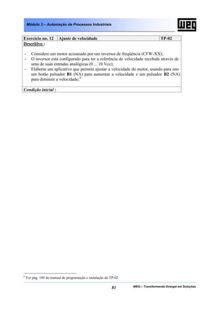 Módulo 3 – Automação de Processos Industriais


Exercício no. 12         Ajuste de velocidade                                      TP-02
Descritivo :

-      Considere um motor acioanado por um inversor de freqüência (CFW-XX);
-      O inversor está configurado para ter a referência de velocidade recebida através de
       uma de suas entradas analógicas (0 ... 10 Vcc);
-      Elaborar um aplicativo que permita ajustar a velocidade do motor, usando para isto
       um botão pulsador B1 (NA) para aumentar a velocidade e um pulsador B2 (NA)
       para diminuir a velocidade; 8

Condição inicial :




8
    Ver pág. 109 do manual de programação e instalação do TP-02

                                                          81      WEG – Transformando Energia em Soluções
 