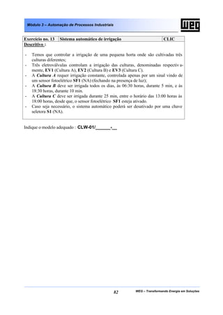 Módulo 3 – Automação de Processos Industriais


Exercício no. 13     Sistema automático de irrigação                         CLIC
Descritivo :

-     Temos que controlar a irrigação de uma pequena horta onde são cultivadas três
      culturas diferentes;
-     Três eletroválvulas controlam a irrigação das culturas, denominadas respectiv a-
      mente, EV1 (Cultura A), EV2 (Cultura B) e EV3 (Cultura C).
-     A Cultura A requer irrigação constante, controlada apenas por um sinal vindo de
      um sensor fotoelétrico SF1 (NA) (fechando na presença de luz);
-     A Cultura B deve ser irrigada todos os dias, às 06:30 horas, durante 5 min, e às
      18:30 horas, durante 10 min.
-     A Cultura C deve ser irrigada durante 25 min, entre o horário das 13:00 horas às
      18:00 horas, desde que, o sensor fotoelétrico SF1 esteja ativado.
-     Caso seja necessário, o sistema automático poderá ser desativado por uma chave
      seletora S1 (NA).


Indique o modelo adequado : CLW-01/______-__




                                                    82      WEG – Transformando Energia em Soluções
 