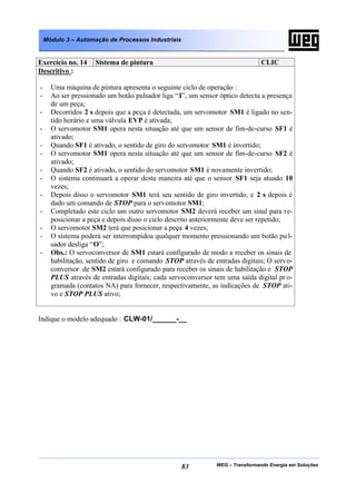 Módulo 3 – Automação de Processos Industriais


Exercício no. 14     Sistema de pintura                                        CLIC
Descritivo :

-     Uma máquina de pintura apresenta o seguinte ciclo de operação :
-     Ao ser pressionado um botão pulsador liga “ I”, um sensor óptico detecta a presença
      de um peça;
-     Decorridos 2 s depois que a peça é detectada, um servomotor SM1 é ligado no sen-
      tido horário e uma válvula EVP é ativada;
-     O servomotor SM1 opera nesta situação até que um sensor de fim-de-curso SF1 é
      ativado;
-     Quando SF1 é ativado, o sentido de giro do servomotor SM1 é invertido;
-     O servomotor SM1 opera nesta situação até que um sensor de fim-de-curso SF2 é
      ativado;
-     Quando SF2 é ativado, o sentido do servomotor SM1 é novamente invertido;
-     O sistema continuará a operar desta maneira até que o sensor SF1 seja atuado 10
      vezes;
-     Depois disso o servomotor SM1 terá seu sentido de giro invertido, e 2 s depois é
      dado um comando de STOP para o servomotor SM1;
-     Completado este ciclo um outro servomotor SM2 deverá receber um sinal para re-
      posicionar a peça e depois disso o ciclo descrito anteriormente deve ser repetido;
-     O servomotor SM2 terá que posicionar a peça 4 vezes;
-     O sistema poderá ser interrompidoa qualquer momento pressionando um botão pu l-
      sador desliga “O”;
-     Obs.: O servoconversor de SM1 estará configurado de modo a receber os sinais de
      habilitação, sentido de giro e comando STOP através de entradas digitais; O servo-
      conversor de SM2 estará configurado para receber os sinais de habilitação e STOP
      PLUS através de entradas digitais; cada servoconversor tem uma saída digital pr o-
      gramada (contatos NA) para fornecer, respectivamente, as indicações de STOP ati-
      vo e STOP PLUS ativo;


Indique o modelo adequado : CLW-01/______-__




                                                    83        WEG – Transformando Energia em Soluções
 