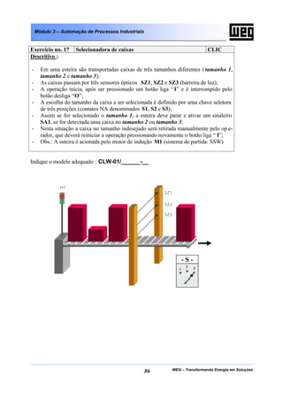 Módulo 3 – Automação de Processos Industriais


Exercício no. 17     Selecionadora de caixas                                  CLIC
Descritivo :

-     Em uma esteira são transportadas caixas de três tamanhos diferentes ( tamanho 1,
      tamanho 2 e tamanho 3);
-     As caixas passam por três sensores ópticos SZ1, SZ2 e SZ3 (barreira de luz);
-     A operação inicia, após ser pressionado um botão liga “ I” e é interrompido pelo
      botão desliga “O”;
-     A escolha do tamanho da caixa a ser selecionada é definido por uma chave seletora
      de três posições (contatos NA denominados S1, S2 e S3);
-     Assim se for selecionado o tamanho 1, a esteira deve parar e ativar um sinaleiro
      SA1, se for detectada uma caixa no tamanho 2 ou tamanho 3;
-     Nesta situação a caixa no tamanho indesejado será retirada manualmente pelo op e-
      rador, que deverá reiniciar a operação pressionando novamente o botão liga “ I”;
-     Obs.: A esteira é acionada pelo motor de indução M1 (sistema de partida: SSW)


Indique o modelo adequado : CLW-01/______-__



              H1
                                                          SZ1

                                                          SZ2

                                                          SZ3




                                                                    -S-
                                                                     2    3
                                                                1




                                                    86       WEG – Transformando Energia em Soluções
 