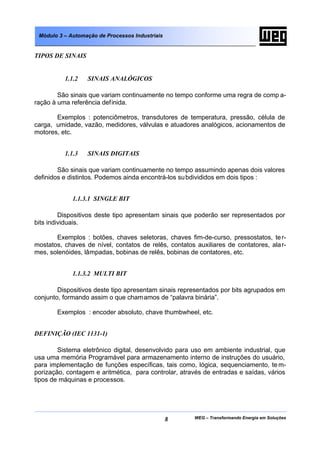 Módulo 3 – Automação de Processos Industriais


TIPOS DE SINAIS


          1.1.2   SINAIS ANALÓGICOS

        São sinais que variam continuamente no tempo conforme uma regra de comp a-
ração à uma referência definida.

       Exemplos : potenciômetros, transdutores de temperatura, pressão, célula de
carga, umidade, vazão, medidores, válvulas e atuadores analógicos, acionamentos de
motores, etc.


          1.1.3   SINAIS DIGITAIS

        São sinais que variam continuamente no tempo assumindo apenas dois valores
definidos e distintos. Podemos ainda encontrá-los su bdivididos em dois tipos :


             1.1.3.1 SINGLE BIT

         Dispositivos deste tipo apresentam sinais que poderão ser representados por
bits individuais.

       Exemplos : botões, chaves seletoras, chaves fim-de-curso, pressostatos, te r-
mostatos, chaves de nível, contatos de relês, contatos auxiliares de contatores, ala r-
mes, solenóides, lâmpadas, bobinas de relês, bobinas de contatores, etc.


             1.1.3.2 MULTI BIT

        Dispositivos deste tipo apresentam sinais representados por bits agrupados em
conjunto, formando assim o que cham amos de “palavra binária”.

       Exemplos : encoder absoluto, chave thumbwheel, etc.


DEFINIÇÃO (IEC 1131-1)

        Sistema eletrônico digital, desenvolvido para uso em ambiente industrial, que
usa uma memória Programável para armazenamento interno de instruções do usuário,
para implementação de funções específicas, tais como, lógica, sequenciamento, te m-
porização, contagem e aritmética, para controlar, através de entradas e saídas, vários
tipos de máquinas e processos.




                                                 8     WEG – Transformando Energia em Soluções
 