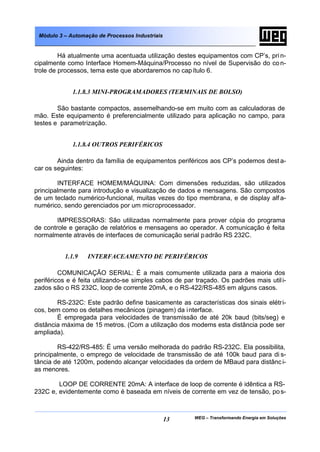 WEG – Transformando Energia em Soluções13
Módulo 3 – Automação de Processos Industriais
Há atualmente uma acentuada utilização destes equipamentos com CP’s, prin-
cipalmente como Interface Homem-Máquina/Processo no nível de Supervisão do con-
trole de processos, tema este que abordaremos no capítulo 6.
1.1.8.3 MINI-PROGRAMADORES (TERMINAIS DE BOLSO)
São bastante compactos, assemelhando-se em muito com as calculadoras de
mão. Este equipamento é preferencialmente utilizado para aplicação no campo, para
testes e parametrização.
1.1.8.4 OUTROS PERIFÉRICOS
Ainda dentro da família de equipamentos periféricos aos CP’s podemos dest a-
car os seguintes:
INTERFACE HOMEM/MÁQUINA: Com dimensões reduzidas, são utilizados
principalmente para introdução e visualização de dados e mensagens. São compostos
de um teclado numérico-funcional, muitas vezes do tipo membrana, e de display alf a-
numérico, sendo gerenciados por um microprocessador.
IMPRESSORAS: São utilizadas normalmente para prover cópia do programa
de controle e geração de relatórios e mensagens ao operador. A comunicação é feita
normalmente através de interfaces de comunicação serial padrão RS 232C.
1.1.9 INTERFACEAMENTO DE PERIFÉRICOS
COMUNICAÇÃO SERIAL: É a mais comumente utilizada para a maioria dos
periféricos e é feita utilizando-se simples cabos de par traçado. Os padrões mais utili-
zados são o RS 232C, loop de corrente 20mA, e o RS-422/RS-485 em alguns casos.
RS-232C: Este padrão define basicamente as características dos sinais elétri-
cos, bem como os detalhes mecânicos (pinagem) da interface.
É empregada para velocidades de transmissão de até 20k baud (bits/seg) e
distância máxima de 15 metros. (Com a utilização dos modems esta distância pode ser
ampliada).
RS-422/RS-485: É uma versão melhorada do padrão RS-232C. Ela possibilita,
principalmente, o emprego de velocidade de transmissão de até 100k baud para di s-
tância de até 1200m, podendo alcançar velocidades da ordem de MBaud para distânci-
as menores.
LOOP DE CORRENTE 20mA: A interface de loop de corrente é idêntica a RS-
232C e, evidentemente como é baseada em níveis de corrente em vez de tensão, pos-
 