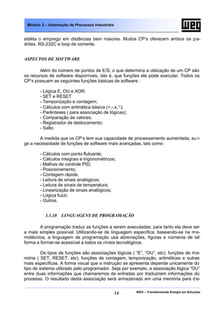 WEG – Transformando Energia em Soluções14
Módulo 3 – Automação de Processos Industriais
sibilita o emprego em distâncias bem maiores. Muitos CP’s oferecem ambos os pa-
drões, RS-232C e loop de corrente.
ASPECTOS DE SOFTWARE
Além do número de pontos de E/S, o que determina a utilização de um CP são
os recursos de software disponíveis, isto é, que funções ele pode executar. Todos os
CP’s possuem as seguintes funções básicas de software :
- Lógica E, OU e XOR;
- SET e RESET
- Temporização e contagem;
- Cálculos com aritmética básica (+,-,x,?);
- Parênteses ( para associação de lógicas);
- Comparação de valores;
- Registrador de deslocamento;
- Salto.
A medida que os CP’s tem sua capacidade de processamento aumentada, su r-
ge a necessidade de funções de software mais avançadas, tais como:
- Cálculos com ponto flutuante;
- Cálculos integrais e trigonométricos;
- Malhas de controle PID;
- Posicionamento;
- Contagem rápida;
- Leitura de sinais analógicos;
- Leitura de sinais de temperatura;
- Linearização de sinais analógicos;
- Lógica fuzzi;
- Outros.
1.1.10 LINGUAGENS DE PROGRAMAÇÃO
A programação traduz as funções a serem executadas; para tanto ela deve ser
a mais simples possível. Utilizando-se de linguagem específica, baseando-se na me-
motécnica, a linguagem de programação usa abreviações, figuras e números de tal
forma a formar-se acessível a todos os níveis tecnológicos.
Os tipos de funções são associações lógicas ( “E”, “OU”, etc), funções de me-
mória ( SET, RESET, etc), funções de contagem, temporização, aritméticas e outras
mais específicas. A forma visual que a instrução se apresenta depende unicamente do
tipo de sistema utilizado pelo programador. Seja por exemplo, a associação lógica “OU”
entre duas informações que chamaremos de entradas por traduzirem informações do
processo. O resultado desta associação será armazenado em uma memória para d e-
 