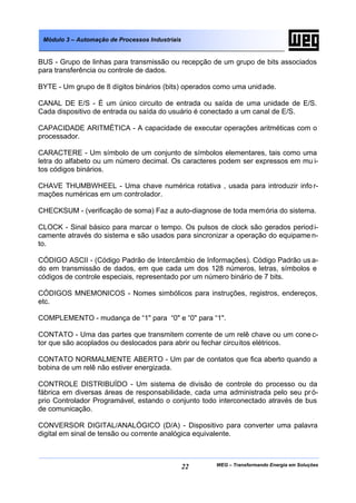 WEG – Transformando Energia em Soluções22
Módulo 3 – Automação de Processos Industriais
BUS - Grupo de linhas para transmissão ou recepção de um grupo de bits associados
para transferência ou controle de dados.
BYTE - Um grupo de 8 dígitos binários (bits) operados como uma unidade.
CANAL DE E/S - É um único circuito de entrada ou saída de uma unidade de E/S.
Cada dispositivo de entrada ou saída do usuário é conectado a um canal de E/S.
CAPACIDADE ARITMÉTICA - A capacidade de executar operações aritméticas com o
processador.
CARACTERE - Um símbolo de um conjunto de símbolos elementares, tais como uma
letra do alfabeto ou um número decimal. Os caracteres podem ser expressos em mu i-
tos códigos binários.
CHAVE THUMBWHEEL - Uma chave numérica rotativa , usada para introduzir info r-
mações numéricas em um controlador.
CHECKSUM - (verificação de soma) Faz a auto-diagnose de toda memória do sistema.
CLOCK - Sinal básico para marcar o tempo. Os pulsos de clock são gerados periodi-
camente através do sistema e são usados para sincronizar a operação do equipame n-
to.
CÓDIGO ASCII - (Código Padrão de Intercâmbio de Informações). Código Padrão us a-
do em transmissão de dados, em que cada um dos 128 números, letras, símbolos e
códigos de controle especiais, representado por um número binário de 7 bits.
CÓDIGOS MNEMONICOS - Nomes simbólicos para instruções, registros, endereços,
etc.
COMPLEMENTO - mudança de “1" para “0" e “0" para “1".
CONTATO - Uma das partes que transmitem corrente de um relê chave ou um cone c-
tor que são acoplados ou deslocados para abrir ou fechar circuitos elétricos.
CONTATO NORMALMENTE ABERTO - Um par de contatos que fica aberto quando a
bobina de um relê não estiver energizada.
CONTROLE DISTRIBUÍDO - Um sistema de divisão de controle do processo ou da
fábrica em diversas áreas de responsabilidade, cada uma administrada pelo seu pró-
prio Controlador Programável, estando o conjunto todo interconectado através de bus
de comunicação.
CONVERSOR DIGITAL/ANALÓGICO (D/A) - Dispositivo para converter uma palavra
digital em sinal de tensão ou corrente analógica equivalente.
 