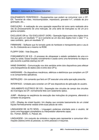 WEG – Transformando Energia em Soluções24
Módulo 3 – Automação de Processos Industriais
EQUIPAMENTO PERIFÉRICO - Equipamentos que podem se comunicar com o CP.
EX. Terminal de vídeo, microcomputador, impressora, gravador k-7, unidade de pro-
gramação, etc...
EXECUÇÃO - A realização de uma operação específica tal como seria realizada atra-
vés do processamento de uma instrução, de uma série de instruções ou de um pr o-
grama completo.
EXCLUSIVE OR ou “OU EXCLUSIVO” (XOR) - Operação lógica entre dois dígitos biná-
rios que gera um resultado “1" se é somente se um dos dois dígitos tiver o valor “1" e,
caso contrário, gera um resultado “0".
FIRMWARE - Software que foi tornado parte do hardware e transparente para o usu á-
rio. Ex.:Colocando-se o mesmo na ROM.
FLOPPY DISK - Vide Disquete.
FORÇAMENTO DE E/S - O processo de ultrapassar o estado verdadeiro de uma en-
trada ou saída. Essas funções normalmente é usada como uma ferramenta na depur a-
ção durante a partida (startup) do CP.
HAND SHAKING - Comunicação nos dois sentidos entre dois dispositivos para efetuar
uma transparência de dados (isto é entre dois CP’s).
HARDWARE - Os dispositivos mecânicos, elétricos e eletrônicos que compõem um CP
e os componentes aplicativos.
INSTRUÇÃO - Um comando que fará um CP executar uma certa operação prescrita.
INTERFACE - Unidade para conectar um CP aos dispositivos de aplicação do usuário.
ISOLAMENTO ELÉTRICO DE E/S - Separação dos circuitos de campo dos circuitos
de nível lógico do CP, normalmente feito com isolamento óptico.
JUMP - Mudança na seqüência da execução das instruções do programa, alterando o
contador do programa.
LCD - (Display de cristal líquido). Um display que consiste basicamente de um cristal
líquido hermeticamente vedado entre duas placas de vidro.
LINGUAGEM DE ALTO NÍVEL - Linguagem poderosa orientada para o usuário, tal
como uma linguagem compiladora ou interpretador altamente capaz.
Ex.: Fortran, BASIC, C, Pascal, etc.
LINGUAGEM - Um conjunto de símbolos e regras para representar e comunicar infor-
mações (dados) entre as pessoas, ou entre pessoas e máquinas.
 
