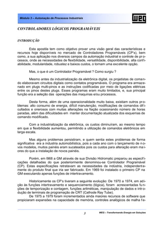 WEG – Transformando Energia em Soluções3
Módulo 3 – Automação de Processos Industriais
CONTROLADORES LÓGICOS PROGRAMÁVEIS
INTRODUÇÃO
Esta apostila tem como objetivo prover uma visão geral das características e
recursos hoje disponíveis no mercado de Controladores Programáveis (CP’s), bem
como, a sua aplicação nos diversos campos da automação industrial e controle de pr o-
cessos, onde as necessidades de flexibilidade, versatilidade, disponibilidade, alta confi-
abilidade, modularidade, robustez e baixos custos, o tornam uma excelente opção.
Mas, o que é um Controlador Programável ? Como surgiu ?
Mesmo antes da industrialização da eletrônica digital, os projetistas de coman-
do elaboravam circuitos digitais como contatos programáveis. O programa era armaze-
nado em plugs multi-pinos e as instruções codificadas por meio de ligações elétricas
entre os pinos destes plugs. Esses programas eram muito limitados, e, sua principal
função era a seleção das operações das maquinas e/ou processos.
Desta forma, além de uma operacionalidade muito baixa, existiam outros pro-
blemas: alto consumo de energia, difícil manutenção, modificações de comandos dif i-
cultados e onerosos com muitas alterações na fiação ocasionando número de horas
paradas, além das dificuldades em manter documentação atualizada dos esquemas de
comando modificado.
Com a industrialização da eletrônica, os custos diminuíram, ao mesmo tempo
em que a flexibilidade aumentou, permitindo a utilização de comandos eletrônicos em
larga escala.
Mas alguns problemas persistiram, e quem sentia estes problemas de forma
significativa era a industria automobilística, pois a cada ano com o lançamento de n o-
vos modelos, muitos painéis eram sucateados pois os custos para alteração eram ma i-
ores do que a instalação de novos painéis.
Porém, em l968 a GM através de sua Divisão Hidromatic preparou as especifi-
cações detalhadas do que posteriormente denominou-se Controlador Programável
(CP). Estas especificações retratavam as necessidades da indústria, independent e-
mente do produto final que iria ser fabricado. Em 1969 foi instalado o primeiro CP na
GM executando apenas funções de intertravamento.
Historicamente os CP’s tiveram a seguinte evolução: De 1970 a 1974, em adi-
ção às funções intertravamento e sequenciamento (lógica), foram acrescentadas fu n-
ções de temporização e contagem, funções aritméticas, manipulação de dados e intr o-
dução de terminais de programação de CRT (Cathode Ray Tube).
De 1975 a 1979 foram incrementados ainda maiores recursos de software que
propiciaram expansões na capacidade de memória, controles analógicos de malha f e-
 