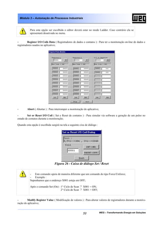 WEG – Transformando Energia em Soluções53
Módulo 3 – Automação de Processos Industriais
Para esta opção ser escolhida o editor deverá estar no modo Ladder. Caso contrário ela se
apresentará desativada no menu.
- Register I/O Coils Data ( Registradores de dados e contatos ) : Para ter a monitoração on-line de dados e
registradores usados no aplicativo;
- Abort ( Abortar ) : Para interromper a monitoração do aplicativo;
- Set or Reset I/O Coil ( Set e Reset de contatos ) : Para simular via software a geração de um pulso no
estado de contatos durante a monitoração;
Quando esta opção é escolhida surgirá na tela a seguinte cixa de diálogo :
Figura 26 - Caixa de diálogo Set / Reset
- Este comando opera de maneira diferente que um comando do tipo Force/Unforce;
- Exemplo :
Suponhamos que o endereço X001 esteja em OFF;
Após o comando Set (On) : 1° Ciclo de Scan ? X001 = ON;
2° Ciclo de Scan ? X001 = OFF;
- Modify Register Value ( Modificação de valores ) : Para alterar valores de registradores durante a monito-
ração do aplicativo;
 