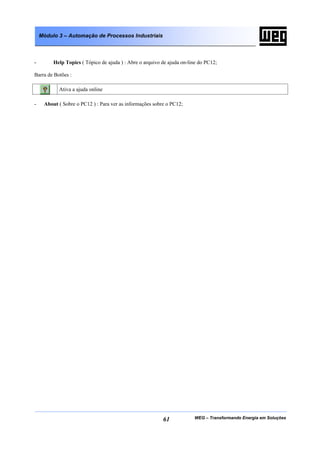 WEG – Transformando Energia em Soluções61
Módulo 3 – Automação de Processos Industriais
- Help Topics ( Tópico de ajuda ) : Abre o arquivo de ajuda on-line do PC12;
Barra de Botões :
Ativa a ajuda online
- About ( Sobre o PC12 ) : Para ver as informações sobre o PC12;
 