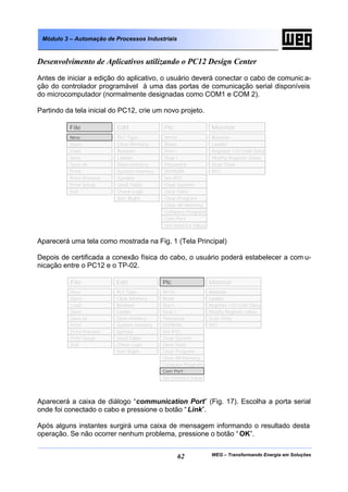 WEG – Transformando Energia em Soluções62
Módulo 3 – Automação de Processos Industriais
Desenvolvimento de Aplicativos utilizando o PC12 Design Center
Antes de iniciar a edição do aplicativo, o usuário deverá conectar o cabo de comunic a-
ção do controlador programável à uma das portas de comunicação serial disponíveis
do microcomputador (normalmente designadas como COM1 e COM 2).
Partindo da tela inicial do PC12, crie um novo projeto.
Aparecerá uma tela como mostrada na Fig. 1 (Tela Principal)
Depois de certificada a conexão física do cabo, o usuário poderá estabelecer a com u-
nicação entre o PC12 e o TP-02.
Aparecerá a caixa de diálogo “communication Port” (Fig. 17). Escolha a porta serial
onde foi conectado o cabo e pressione o botão “Link”.
Após alguns instantes surgirá uma caixa de mensagem informando o resultado desta
operação. Se não ocorrer nenhum problema, pressione o botão “ OK”.
File Edit Plc Monitor
Open
Load
Save
Save as
Print
Print Preview
Print Setup
Exit
PLC Type
Clear Memory
Boolean
Ladder
Data memory
System memory
Symbol
Used Table
Check Logic
Sort Right
Write
Read
Run !
Stop !
Password
EEPROM
Set RTC
Clear System
Clear Data
Clear Program
Clear All Memory
Compare Program
Com Port
Set timeOut Value
Boolean
Ladder
Register I/O Coils Data
Modify Register Value
Scan Time
RTC
New
File Edit Plc Monitor
Open
Load
Save
Save as
Print
Print Preview
Print Setup
Exit
PLC Type
Clear Memory
Boolean
Ladder
Data memory
System memory
Symbol
Used Table
Check Logic
Sort Right
Write
Read
Run !
Stop !
Password
EEPROM
Set RTC
Clear System
Clear Data
Clear Program
Clear All Memory
Compare Program
Set timeOut Value
Boolean
Ladder
Register I/O Coils Data
Modify Register Value
Scan Time
RTC
New
Com Port
 