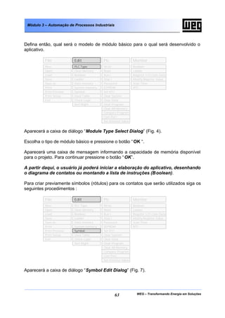WEG – Transformando Energia em Soluções63
Módulo 3 – Automação de Processos Industriais
Defina então, qual será o modelo de módulo básico para o qual será desenvolvido o
aplicativo.
Aparecerá a caixa de diálogo “Module Type Select Dialog” (Fig. 4).
Escolha o tipo de módulo básico e pressione o botão “OK “.
Aparecerá uma caixa de mensagem informando a capacidade de memória disponível
para o projeto. Para continuar pressione o botão “OK”.
A partir daqui, o usuário já poderá iniciar a elaboração do aplicativo, desenhando
o diagrama de contatos ou montando a lista de instruções (Boolean).
Para criar previamente símbolos (rótulos) para os contatos que serão utilizados siga os
seguintes procedimentos :
Aparecerá a caixa de diálogo “Symbol Edit Dialog” (Fig. 7).
File Edit Plc Monitor
Open
Load
Save
Save as
Print
Print Preview
Print Setup
Exit
Clear Memory
Boolean
Ladder
Data memory
System memory
Symbol
Used Table
Check Logic
Sort Right
Write
Read
Run !
Stop !
Password
EEPROM
Set RTC
Clear System
Clear Data
Clear Program
Clear All Memory
Compare Program
Set timeOut Value
Boolean
Ladder
Register I/O Coils Data
Modify Register Value
Scan Time
RTC
New
Com Port
PLC Type
File Edit Plc Monitor
Open
Load
Save
Save as
Print
Print Preview
Print Setup
Exit
Clear Memory
Boolean
Ladder
Data memory
System memory
Used Table
Check Logic
Sort Right
Write
Read
Run !
Stop !
Password
EEPROM
Set RTC
Clear System
Clear Data
Clear Program
Clear All Memory
Compare Program
Set timeOut Value
Boolean
Ladder
Register I/O Coils Data
Modify Register Value
Scan Time
RTC
New
Com Port
PLC Type
Symbol
 