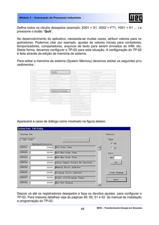 WEG – Transformando Energia em Soluções64
Módulo 3 – Automação de Processos Industriais
Defina todos os rótulos desejados (exemplo: X001 = S1, X002 = FT1, Y001 = K1 ... ) e
pressione o botão “Quit”.
No desenvolvimento do aplicativo, necessita-se muitas vezes, atribuir valores para re-
gistradores. Podemos citar por exemplo, ajustes de valores iniciais para contadores,
temporizadores, comparadores, arquivos de texto para serem enviados ao IHM, etc.
Desta forma, devemos configurar o TP-02 para esta situação. A configuração do TP-02
é feita através da edição da memória de sistema.
Para editar a memória de sistema (System Memory) devemos adotar os seguintes pro-
cedimentos :
Aparecerá a caixa de diálogo como mostrado na figura abaixo.
Depois vá até os registradores desejados e faça os devidos ajustes para configurar o
TP-02. Para maiores detalhes veja às páginas 49, 50, 51 e 52 do manual de instalação
e programação do TP-02.
File Edit Plc Monitor
Open
Load
Save
Save as
Print
Print Preview
Print Setup
Exit
Clear Memory
Boolean
Ladder
Data memory
Symbol
Used Table
Check Logic
Sort Right
Write
Read
Run !
Stop !
Password
EEPROM
Set RTC
Clear System
Clear Data
Clear Program
Clear All Memory
Compare Program
Set timeOut Value
Boolean
Ladder
Register I/O Coils Data
Modify Register Value
Scan Time
RTC
New
Com Port
PLC Type
System memory
 