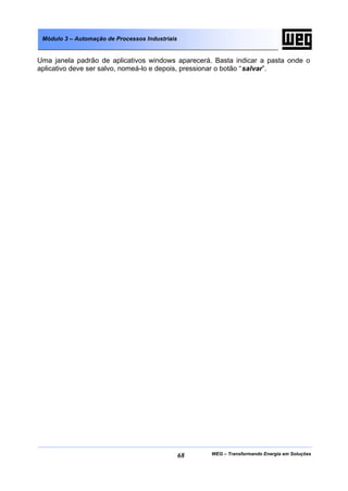 WEG – Transformando Energia em Soluções68
Módulo 3 – Automação de Processos Industriais
Uma janela padrão de aplicativos windows aparecerá. Basta indicar a pasta onde o
aplicativo deve ser salvo, nomeá-lo e depois, pressionar o botão “salvar”.
 