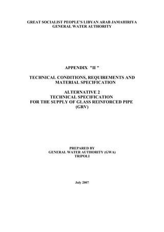 GREAT SOCIALIST PEOPLE’S LIBYAN ARAB JAMAHIRIYA
GENERAL WATER AUTHORITY
APPENDIX "II "
TECHNICAL CONDITIONS, REQUIREMENTS AND
MATERIAL SPECIFICATION
ALTERNATIVE 2
TECHNICAL SPECIFICATION
FOR THE SUPPLY OF GLASS REINFORCED PIPE
(GRV)
PREPARED BY
GENERAL WATER AUTHORITY (GWA)
TRIPOLI
July 2007
 