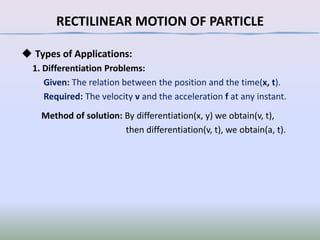RECTILINEAR MOTION OF PARTICLE
◆ Types of Applications:
1. Differentiation Problems:
Given: The relation between the position and the time(x, t).
Required: The velocity v and the acceleration f at any instant.
Method of solution: By differentiation(x, y) we obtain(v, t),
then differentiation(v, t), we obtain(a, t).

 