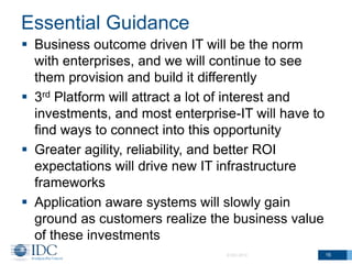 Essential Guidance
 Business outcome driven IT will be the norm
with enterprises, and we will continue to see
them provision and build it differently
 3rd Platform will attract a lot of interest and
investments, and most enterprise-IT will have to
find ways to connect into this opportunity
 Greater agility, reliability, and better ROI
expectations will drive new IT infrastructure
frameworks
 Application aware systems will slowly gain
ground as customers realize the business value
of these investments
© IDC 2013

16

 