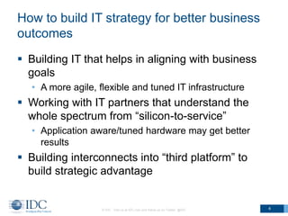 How to build IT strategy for better business
outcomes
 Building IT that helps in aligning with business
goals
• A more agile, flexible and tuned IT infrastructure

 Working with IT partners that understand the
whole spectrum from “silicon-to-service”
• Application aware/tuned hardware may get better
results

 Building interconnects into “third platform” to
build strategic advantage

© IDC Visit us at IDC.com and follow us on Twitter: @IDC

4

 